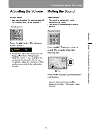 Page 75
75
Useful Presentation Functions
Operation
Useful Functions Available During a Presentation
Adjusting the Volume
Press the VOL button. The following 
screen appears.
• You can also adjust the volume level with 
the [ ] / [ ] buttons of the projector.
• Adjust the volume or mute setting on the  computer if the volume level is too low.
• You can also adjust the volume level of the 
speakers connected via the audio output 
terminal.
Muting the Sound
Press the  MUTE button to mute the 
sound. The projector...