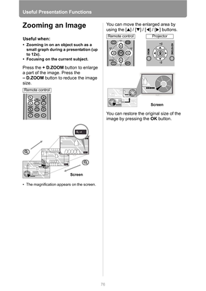 Page 76
76
Useful Presentation Functions
Zooming an Image
Press the +D.ZOOM  button to enlarge 
a part of the image. Press the 
–D.ZOOM  button to reduce the image 
size.
• The magnification appears on the screen.
You can move the enlarged area by 
using the [ ] / [ ] / [ ] / [ ] buttons.
You can restore the original size of the 
image by pressing the  OK button.
Useful when:
• Zooming in on an object such as a 
small graph during a presentation (up 
to 12x).
• Focusing on the current subject.
Screen
Remote...