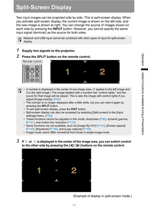 Page 79
79
Operation
Useful Functions Available During a Presentation
Split-Screen Display
Two input images can be projected side by side. This is split-screen display. When 
you activate split-screen display, the curre nt image is shown on the left side, and 
the new image is shown at right. You can change the source of images shown on 
each side by pressing the  INPUT button. However, you cannot specify the same 
input signal (terminal) as the source for both sides.
1Supply two signals to the projector....