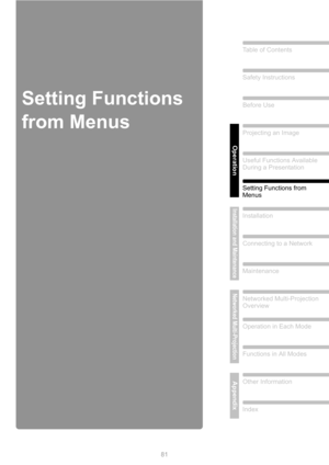 Page 81
81
Table of Contents
Safety Instructions
Before Use
Operation
Projecting an Image
Useful Functions Available 
During a Presentation
Setting Functions from 
Menus
Installation and Maintenance
Installation
Connecting to a Network
Maintenance
Networked Multi-Projection
Networked Multi-Projection 
Overview
Operation in Each Mode
Functions in All Modes
AppendixOther Information
Index
Setting Functions 
from Menus 