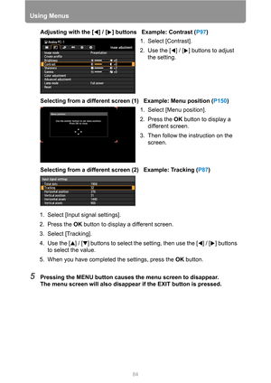 Page 84
84
Using Menus
Adjusting with the [ ] / [ ] buttons   Example: Contrast (P97)
Selecting from a different screen (1)   Example: Menu position ( P150)
Selecting from a different screen (2)   Example: Tracking ( P87)
5Pressing the MENU button causes the menu screen to disappear.
The menu screen will also disappear if the EXIT button is pressed.
1. Select [Contrast].
2. Use the [ ] / [ ] buttons to adjust 
the setting.
1. Select [Menu position].
2. Press the  OK button to display a 
different screen.
3....