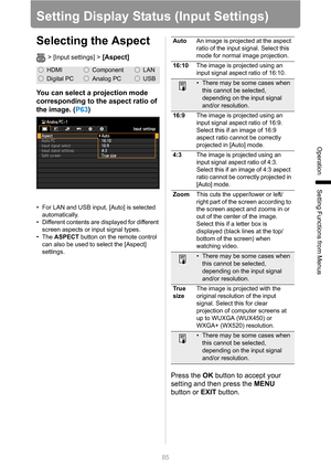 Page 85
85
Operation
Setting Functions from Menus
Setting Display Status (Input Settings)
Selecting the Aspect
> [Input settings] > [Aspect] 
You can select a projection mode 
corresponding to the aspect ratio of 
the image. (P63)
• For LAN and USB input, [Auto] is selected 
automatically.
• Different contents are displayed for different  screen aspects or input signal types.
• The  ASPECT  button on the remote control 
can also be used to select the [Aspect] 
settings.
Press the  OK button to accept your...