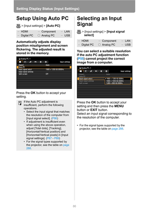 Page 86
86
Setting Display Status (Input Settings)
Setup Using Auto PC
> [Input settings] > [Auto PC]
Automatically adjusts display 
position misalignment and screen 
flickering. The adjusted result is 
stored in the memory.
Press the OK button to accept your 
setting.
Selecting an Input 
Signal
> [Input settings] > [Input signal 
select] 
 
You can select a suitable resolution 
if the auto PC adjustment function 
( P55 ) cannot project the correct 
image from a computer.
Press the  OK button to accept your...