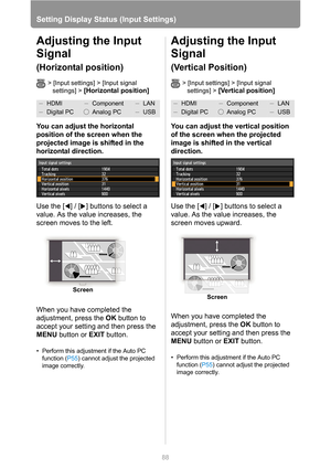 Page 88
88
Setting Display Status (Input Settings)
Adjusting the Input 
Signal
(Horizontal position)
> [Input settings] > [Input signal 
settings] >
 [Horizontal position] 
You can adjust the horizontal 
position of the screen when the 
projected image is shifted in the 
horizontal direction.
Use the [ ] / [ ] buttons to select a 
value. As the value increases, the 
screen moves to the left.
When you have completed the 
adjustment, press the  OK button to 
accept your setting and then press the 
MENU  button or...