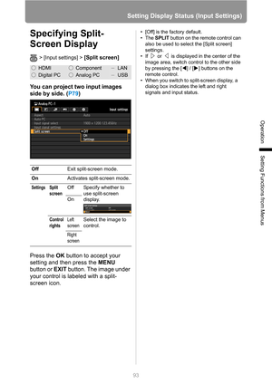 Page 93
93
Setting Display Status (Input Settings)
Operation
Setting Functions from Menus
Specifying Split-
Screen Display
> [Input settings] > [Split screen] 
You can project two input images 
side by side. (P79)
Press the  OK button to accept your 
setting and then press the  MENU 
button or  EXIT button. The image under 
your control is labeled with a split-
screen icon.
• [Off] is the factory default.
•The  SPLIT button on the remote control can 
also be used to select the [Split screen] 
settings.
• If...