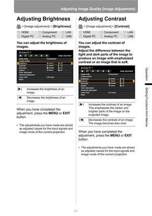 Page 97
97
Adjusting Image Quality (Image Adjustment)
Operation
Setting Functions from Menus
Adjusting Brightness
> [Image adjustment] > [Brightness]
You can adjust the brightness of 
images.
When you have completed the 
adjustment, press the MENU or EXIT  
button.
• The adjustments you have made are stored 
as adjusted values for the input signals and 
image mode of the current projection.
Adjusting Contrast
> [Image adjustment] > [Contrast]
You can adjust the contrast of 
images.
Adjust the difference between...