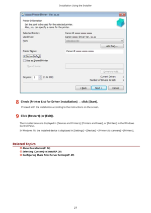 Page 308Check>PrinterListforDriverInstallation@	click>Start@.
Proceedwiththeinstallationaccordingtotheinstructionsonthescreen.
9Click>Restart@(or>Exit@).
Theinstalleddeviceisdisplayedin[DevicesandPrinters],[PrintersandFaxes],or[Printers]intheWindowsControlPanel.
InWindows10,theinstalleddeviceisdisplayedin[Settings]![Devices]![Printers	scanners]![Printers].
RelatedTopics
 AboutInstallation(P.14)
Selecting>Custom@toInstall(P.28)
&on4JurLnJ...