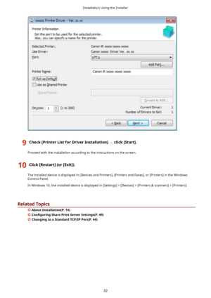 Page 359Check>PrinterListforDriverInstallation@	click>Start@.
Proceedwiththeinstallationaccordingtotheinstructionsonthescreen.
10Click>Restart@(or>Exit@).
Theinstalleddeviceisdisplayedin[DevicesandPrinters],[PrintersandFaxes],or[Printers]intheWindowsControlPanel.
InWindows10,theinstalleddeviceisdisplayedin[Settings]![Devices]![Printers	scanners]![Printers].
RelatedTopics
 AboutInstallation(P.14)
&on4JurLnJ SharePrintServerSettings(P.49)...