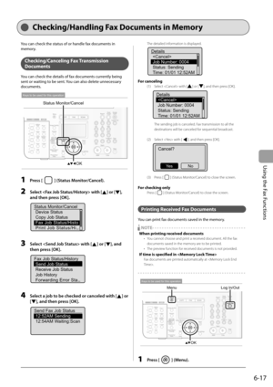 Page 101
6-17
Using the Fax Functions
Checking/Handling Fax Documents in Memory
You can check the status of or handle fax documents in 
memory.
Checking/Canceling Fax  Transmission 
Documents
You can check the details of fax documents currently being 
sent or waiting to be sent. You can also delete unnecessary 
documents.
OK
Status Monitor/Cancel
Keys to be used for this operation
1 Press [] (Status Monitor/Cancel).
2   Select  with [] or [], 
and then press [OK].
Status Monitor/Cancel Device Status
Copy Job...