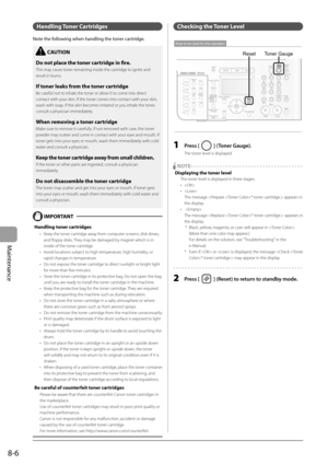 Page 122
8-6
Maintenance
 Handling   Toner  Cartridges 
 Note the following when handling the toner cartridge. 
 
    CAUTION  
 Do not place the toner cartridge in fi  re. 
 This may cause toner remaining inside the cartridge to ignite and 
result in burns. 
 If toner leaks from the toner cartridge 
 Be careful not to inhale the toner or allow it to come into direct 
contact with your skin. If the toner comes into contact with your skin, 
wash with soap. If the skin becomes irritated or you inhale the toner,...