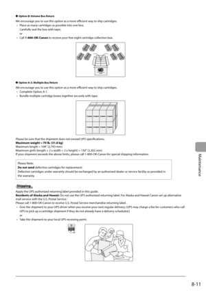 Page 127
8-11
Maintenance
Option B: Volume Box Return
We encourage you to use this option as a more effi    cient way to ship cartridges.
Place as many cartridges as possible into one box.
Carefully seal the box with tape;
or
Call  1-800-OK-Canon  to receive your free eight cartridge collection box.
Option A-2: Multiple Box Return
We encourage you to use this option as a more effi     cient way to ship cartridges.
Complete Option A-1.
Bundle multiple cartridge boxes together securely with tape.
Please be sure...
