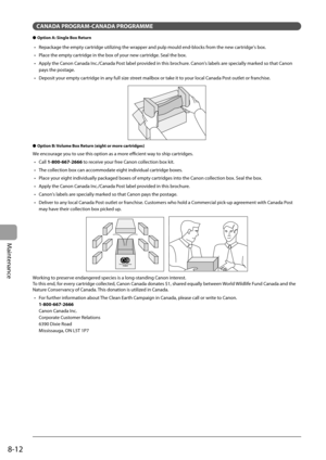 Page 128
8-12
Maintenance
CANADA PROGRAM-CANADA PROGRAMME
Option A: Single Box Return
Repackage the empty cartridge utilizing the wrapper and pulp mould end-blocks from the new cartridge's box.
Place the empty cartridge in the box of your new cartridge. Seal the box.
Apply the Canon Canada Inc./Canada Post label provided in this brochure. Canon's labels are specially marked so that Canon 
pays the postage.
Deposit your empty cartridge in any full size street mailbox or take it to your local Canada Post...