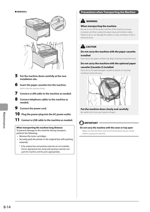 Page 130
8-14
Maintenance
 MF8050Cn  
 
  5    Put the machine down carefully at the new installation site. 
  6    Insert the paper cassette into the machine. 
 Push it into the machine fi rmly. 
  7  Connect a LAN cable to the machine as needed. 
  8  Connect telephone cables to the machine as 
needed. 
  9  Connect the power cord. 
 10 Plug the power plug into the AC power outlet. 
  11  Connect a USB cable to the machine as needed. 
 
 When transporting the machine long distance 
 To prevent damage to the...