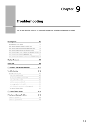 Page 131
Chapter
 9
9-1
 This section describes solutions for cases such as paper jam and when problems are not solved. 
Clearing Jams  9-2
Document Jams in the Feeder  9-2
Paper Jams in the Paper Cassette (Cassette 1 or 2)  9-3
Paper Jams in the Multi-purpose Tray (MF8350Cdn Only)  9-4
Paper Jams in the Manual Feed Slot (MF8050Cn Only)  9-5
Paper Jams in the Rear Cover or Duplex Unit (MF8350Cdn Only)  9-6
Paper Jams in the Output Area (MF8350Cdn Only)  9-7
Paper Jams in the Output Area and Rear Cover (MF8050Cn...