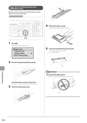 Page 134
9-4
Troubleshooting
   Paper Jams in the Multi-purpose Tray 
(MF8350Cdn Only) 
 Referring to the procedure on the display, follow the steps 
below to remove jammed paper. 
 
OK
Keys to be used for this operation
 
  1   Press []. 
 Press [OK] to exit the operation screen. 
  
Paper jam.
Press [ ] to
display steps.
(End: Press [OK])
  2    Remove the paper by pulling it gently. 
  
 If the jammed paper cannot be removed easily 
 Do not try to remove it forcefully but proceed to Step 3. 
  3    Close the...