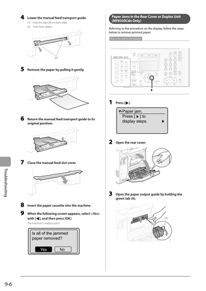 Page 136
9-6
Troubleshooting
  4    Lower the manual feed transport guide. 
 (1)  Hold the tabs (A) on both sides. 
 (2)  Push them down. 
 
(A)
 
  5    Remove the paper by pulling it gently. 
  
  6    Return the manual feed transport guide to its original position. 
  
  7    Close the manual feed slot cover. 
  
  8    Insert the paper cassette into the machine. 
  9  When the following screen appears, select  
with [
], and then press [OK]. 
 The machine is ready to print. 
  
Is all of the jammed
paper...