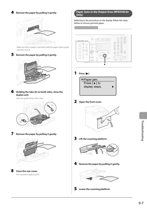 Page 137
9-7
Troubleshooting
   4  Remove the paper by pulling it gently. 
  
 Make sure that no paper is jammed inside the paper output guide, 
and then close it. 
  5    Remove the paper by pulling it gently. 
  
  6    Holding the tabs (A) on both sides, close the  duplex unit. 
 Close the guide fi rmly until it clicks. 
 
(A)
(A)
 
  7  Remove the paper by pulling it gently. 
  
  8  Close the rear cover. 
 The machine is ready to print. 
  Paper Jams in the Output Area (MF8350Cdn 
Only)
 Referring to the...