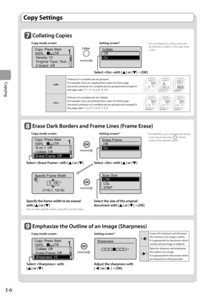 Page 62
3-6
Copying
        Collating  Copies 
 Copy mode screen  Setting screen* 
 
Copy: Press Start
100% LTRDensity: 0
Original Type: Text...
2-Sided: Off
1
+-
1
 
Collate
Off
On
 
  Select  with [] or []  →
 [OK]
  Copy  Settings  
      Erase Dark Borders and Frame Lines ( Frame Erase)  
 Copy mode screen  Setting screen* 
 
Copy: Press Start
100% LTR
Non1:Off
Collate: Off
Erase Frame: Off
11
  
Erase FrameOff
On
Select  with [] or []  Select  with [] or []
 
Specify Frame Width
0_1/8 "
(1/16-1_15/16)...