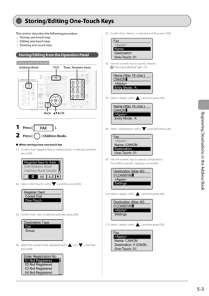 Page 73
5-3
Registering Destinations in the Address Book
   Sto ring/E diting  One-Touch  Keys  
This section describes the following procedure.Storing one-touch keys
Editing one-touch keys
Deleting one-touch keys
Storing/Editing from the Operation Panel
OK
FA X
Address Book
Back
Tone, Numeric keys
Keys to be used for this operation
  1   Press []. 
  2   Press [] (Address Book). 
When storing a new one-touch key
(1)  Confi rm that  is selected, and then  press [OK].
 
Register New to Addr
Edit Address Book...