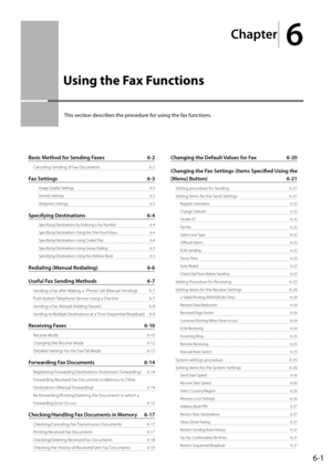 Page 85
Chapter
 6
6-1
 This section describes the procedure for using the fax functions. 
Basic Method for Sending Faxes  6-2
Canceling Sending of Fax Documents   6-2
Fax Settings  6-3
 Image Quality Settings   6-3
 Density Settings   6-3
 Sharpness Settings   6-3
Specifying Destinations  6-4
 Specifying Destinations by Entering a Fax Number   6-4
 Specifying Destinations Using the One-Touch Keys   6-4
 Specifying Destinations Using Coded Dial   6-4
 Specifying Destinations Using Group Dialing   6-5...