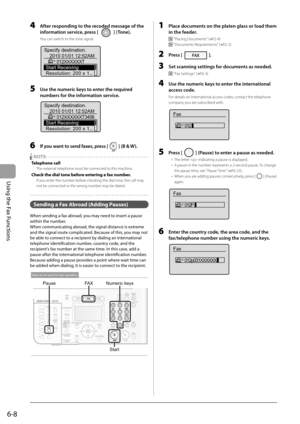 Page 92
6-8
Using the Fax Functions
  4     After responding to the recoded message of the information service, press [ 
 ] (Tone). 
 You can switch to the tone signal. 
 
Specify destination. 2010 01/01 12:52AM 012XXXXXXT
Start Receiving
Resolution: 200 x 1...
 
  5     Use the numeric keys to enter the required  numbers for the information service. 
 
Specify destination. 2010 01/01 12:52AM 012XXXXXXT3456
Start Receiving
Resolution: 200 x 1...
 
  6     If you want to send faxes, press [] (B & W). 
    NOTE -...