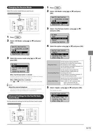 Page 1096-15
\bsing	the	Fax	Functions
Changing the Receive Mode
Select	the	receive	mode	that	you	want	to	use.
OK
FAX
Keys to be used for this operation
1 Press [].
2 Select  using [] or [] \fnd press 
[OK].
	 		
Specify destination.
01/01/2011 12:52AM
 RX Mode: Auto
 Resolution: 200 x 1
...
3 Select the receive mode using [] or [] \fnd 
press [OK].
	 		
RX Mode
 Auto
 Fax/Tel Auto Switch
 Manual
 Answering Machine
When  is selected
Proceed to s\becify the advan\Iced settings. See “Advanced Settings 
for the...