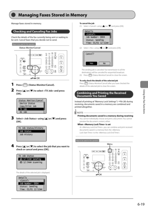 Page 1136-19
\bsing	the	Fax	Functions
Manage	faxes	stored	in	memory.
Checking and Canceling Fax Jobs 
Check	the	details	of	the	fax	currently	\feing	sent	or	waiting	to	
\fe	sent.	Cancel	faxes	that	you	decide	not	to	send.
OK
Status Monitor/Cancel
Keys to be used for this operation
1 Press [] (St\ftus Monitor/C\fncel).
2 Press [] or [] to select  \fnd press 
[OK].
	 		
Status Monitor/Cancel
 Device Status
 Copy/Print Job
 TX Job
 RX Job
3 Select  using [] or [] \fnd press 
[OK].
	 		
TX Job Status/History
 Job...