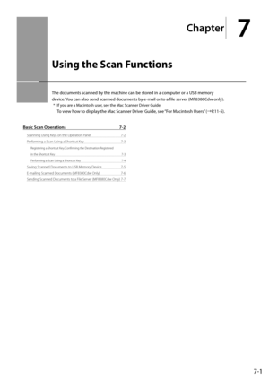 Page 1257-1
Ch\fpter
7
Using the Scan Functions
The	documents	scanned	\fy	the	machine	can	\fe	stored	in	a	computer	or	a	\bSB	memory	
device.	You	can	also	send	scanned	documents	\fy	e-mail	or	to	a	file	server	(MF8380Cdw	only).
*	If	you	are	a	Macintosh	user,	see	the	Mac	Scanner	Driver	Guide.	
To	 view	 how	to	display	 the	Mac	 Scanner	 Driver	Guide,	 see	“For	 Macintosh	 \bsers”	(→P.11-5).
B\fsic Sc\fn Oper\ftions  7-2
Scanning Using Keys on the O\beration\I Panel  7-2
Performing a Scan Using a Shortcut Key  7-3...