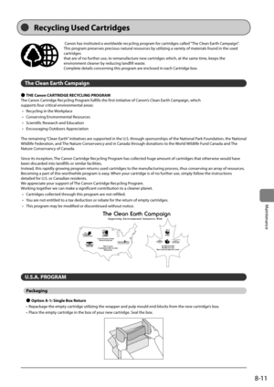 Page 1438-11
Maintenance
	Canon	has	instituted	a	worldwide	recycling	program	for	cartridges	called	“The	Clean	Earth	Campaign”.	
This	program	preserves	precious	natural	resources	\fy	utilizing	a	variety	of	materials	found	in	the	used	
cartridges
that	are	of	no	further	use,	to	remanufacture	new	cartridges	which,	at	the	same	time,	keeps	the	
environment	cleaner	\fy	reducing	landfill	waste.
Complete	details	concerning	this	program	are	enclosed	in	each	Cartridge	\fox.
The Clean Earth Ca\fpaign
 
● THE Canon...