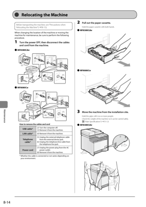 Page 1468-14
Maintenance
Before trans\borting the machine, see “Precautions when 
Relocating the Machine” (→P.8-15).
When	changing	the	location	of	the	machine	or	moving	the	
machine	for	maintenance,	\fe	sure	to	perform	the	following	
procedure.
1 Turn the power OFF, then disconnect the c\fbles 
\fnd cord from the m\fchine.
 
● MF8380Cdw
	
(1)
(2)
(3)
(4)
(5)
(6)
(7)
(8)
 
● MF8080Cw
	(1)
(2)
(3)
(4)
(5)
(6)
(7)
(8)
How to re\fove the cables and cord
USB c\fble*(2)	Turn	the	computer	off.
(3)	Remove	it	from	the...