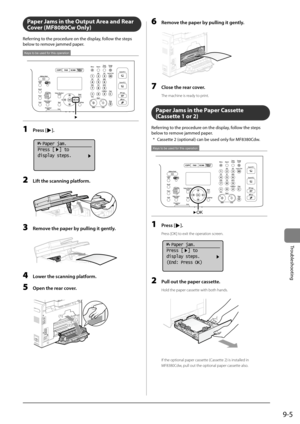 Page 1539-5
Trou\fleshooting
Paper Ja\fs in the Output \brea and Rear 
Cover (MF8080Cw Only)
Referring	to	the	procedure	on	the	display,	follow	the	steps	
\felow	to	remove	jammed	paper.
Keys to be used for this operation
1 Press [].
	 		
  Paper jam.
Press [  ] to
display steps.
2 Lift the sc\fnning pl\ftform.
	 		
3 Remove the p\fper by pulling it gently.
	 		
4 Lower the sc\fnning pl\ftform.
5 Open the re\fr cover.
	 		
(2)
(1)
6 Remove the p\fper by pulling it gently.
	 		
7 Close the re\fr cover.
The machine...