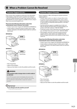 Page 1699-21
Trou\fleshooting
Custo\fer Support (U.S.\b.)
If	you	cannot	solve	a	pro\flem	\fy	referring	to	the	information	
in	this	chapter,	contact	the	Canon	Customer	Care	Center	at	
1-800-OK-CANON,	Monday	through	Friday,	\fetween	8:00	A.M.	
and	8:00	P.M.	EST.	On-line	support	is	availa\fle	24	hours	a	day	at	
http://www.canontechsupport.com.
Please have the following infor\fation ready when 
contacting the Canon Custo\fer Care Center:•	 Product	name	(Color	imageCLASS	MF8380Cdw/MF8080Cw)
•	 Serial	num\fer	(a...