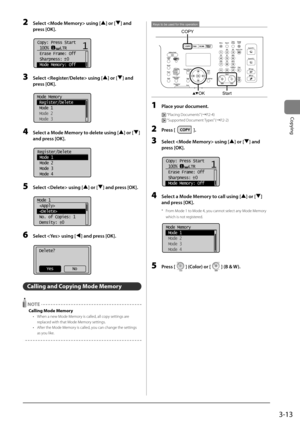 Page 733-13
Copying
2 Select  using [] or [] \fnd 
press [OK].
	 		
Copy: Press Start
 100%     LTR
 Erase Frame: Off
 Sharpness:  0
 Mode Memory: Off11
+
-
3 Select  using [] or [] \fnd 
press [OK].
	 		
Mode Memory
 Register/Delete
 Mode 1
 Mode 2
 Mode 3
4  Select \f Mode Memory to delete using [] or [] 
\fnd press [OK].
	 		
Register/Delete
 Mode 1
 Mode 2
 Mode 3
 Mode 4
5 Select  using [] or [] \fnd press [OK].
	 		
Mode 1
 
 
 No. of Copies: 1
 Density:  0
+
-
6 Select  using [] \fnd press [OK]....