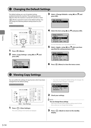 Page 743-14
Copying
The	default	settings	are	a	set	of	standard	settings	
predetermined	\fy	the	machine.	These	settings	\fecome	
effective	when	the	machine	is	turned	OFF	and	ON,	or	when		
[
]	(Reset)	is	pressed	to	revert	to	the	default	settings.	 You	
can	change	the	following	default	settings	\fased	on	your	
needs.
Menu
OK
Keys to be used for this operation
1  Press [] (Menu).
2 Select  using [] or [] \fnd 
press [OK].
	 		
Menu
 Preferences
 Timer Settings
 Common Settings
 Copy Settings
3 Select  usi\Fng [] or...