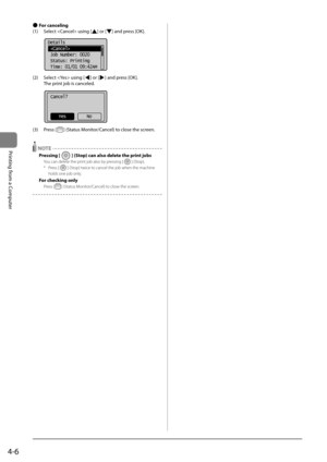 Page 804-6
Printing	from	a	Computer
 
● For canceling
(1)	 Select		using	[
]	or	[]	and	press	[OK].
	 		
Details
 
 Job Number: 0020
 Status: Printing
 Time: 01/01 09:42AM
(2)	 Select		using	[]	or	[]	and	press	[OK].
	 The	print	jo\f	is	canceled.
	 		
Cancel?
No
Yes
(3)	 Press	[]	(Status	Monitor/Cancel)	to	close	the	screen.
 NOTE
Pressing [] (Stop) can also delete the print jobs
You can delete the \brint job also by \bressing [] (Sto\b).
*  Press [
] (Sto\b) twice to cancel the job wh\Ien the machine 
holds one...