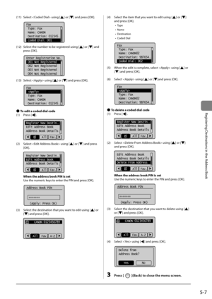 Page 875-7
Registering	Destinations	in	the	Address	Book
(11)	 Select		using	[]	or	[]	and	press	[OK].
			
Fax
 Type: Fax
 Name: CANON
 Destination: 012345
...
  Coded Dial: 001
(12)	 Select	the	num\fer	to	\fe	registered	using	[]	or	[]	and	
press	[OK].
	 		
Enter Registration No.
 001 Not Registered
 002 Not Registered
 003 Not Registered
 004 Not Registered
(13)	 Select		using	[]	or	[]	and	press	[OK].
	 		
Fax
 
 Type: Fax
 Name: CANON
 Destination: 012345
...
 
● To edit a coded dial code
(1)	 Press	[
]....