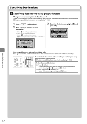 Page 1006-6
\bsing	the	Fax	Functions
Specifying Destinations
 When group addresses are registered in coded dial codes
	 Press	[
]	(Coded	Dial),	and	then	enter	the	three-digit	registration	num\fer	(001	to	181)	with	the	numeric	keys.
To clear the entered destination
(1)	Press	[
]	(Clear).*	If	multiple	destinations	have	\feen	specified,	select	the	destination	that	you	
want	to	clear	using	[]	or	[],	and	press	[]	(Clear).
(2)	Select		using	[]	and	press	[OK].*	To	clear	all	the	scan	settings	specified,	press	[]...