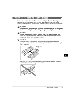 Page 101Replacing the Cartridges8-13
Maintenance
8
Precautions for Handling Toner Cartridges
Please use caution when handling the toner car tridges. Careless handling can 
damage delicate mechanical parts or cause deterioration of the print quality.  
Please read the following notices before installing or removing the toner cartridges.
WARNING
Do not burn or throw used toner cartridges into open flames, as this may cause 
the toner remaining inside the cartridges to ignite resulting in burns or a fire.
CAUTION...