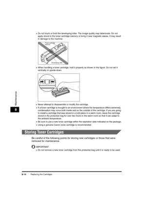 Page 102Replacing the Cartridges8-14
Maintenance
8
•Do not touch or hold the developing roller. The image quality may deteriorate. Do not 
apply shock to the toner cartridge memory or bring it near magnetic waves. It may result 
in damage to the machine.
•When handling a toner car tridge, hold it properly as shown in the figure. Do not set it 
vertically or upside-down.
•Never attempt to disassemble or modify the cartridge.
•If a toner cartridge is brought to an environment where the temperature differs...