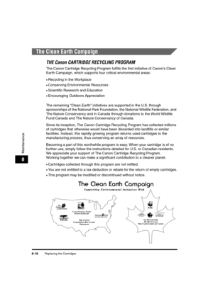 Page 104Replacing the Cartridges8-16
Maintenance
8
The Clean Earth Campaign
THE Canon CARTRIDGE RECYCLING PROGRAM
The Canon Cartridge Recycling Program fulfills the first initiative of Canon's Clean 
Earth Campaign, which supports four critical environmental areas:
•Recycling in the Workplace
•Conserving Environmental Resources
•Scientific Research and Education
•Encouraging Outdoors Appreciation
The remaining "Clean Earth" initiatives are supported in the U.S. through 
sponsorships of the National...
