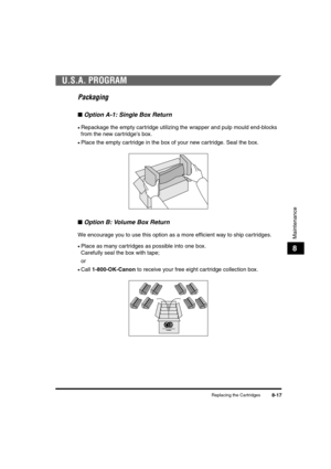 Page 105Replacing the Cartridges8-17
Maintenance
8
U.S.A. PROGRAM
Packaging
■Option A-1: Single Box Return
•Repackage the empty cartridge utilizing the wrapper and pulp mould end-blocks 
from the new cartridge's box.
•Place the empty cartridge in the box of your new cartridge. Seal the box.
■Option B: Volume Box Return
We encourage you to use this option as a more efficient way to ship cartridges.
•Place as many cartridges as possible into one box. 
Carefully seal the box with tape;
or
•Call 1-800-OK-Canon...