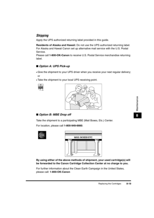 Page 107Replacing the Cartridges8-19
Maintenance
8
Shipping
Apply the UPS authorized returning label provided in this guide.
Residents of Alaska and Hawaii: Do not use the UPS authorized returning label. 
For Alaska and Hawaii Canon set up alternative mail service with the U.S. Postal 
Service.
Please call 1-800-OK-Canon to receive U.S. Postal Service merchandise returning 
label.
■Option A: UPS Pick-up
•Give the shipment to your UPS driver when you receive your next regular delivery;
or
•Take the shipment to...