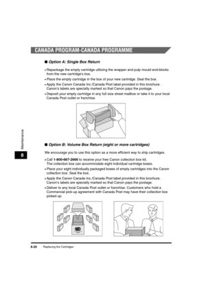 Page 108Replacing the Cartridges8-20
Maintenance
8
CANADA PROGRAM-CANADA PROGRAMME
■Option A: Single Box Return
•Repackage the empty cartridge utilizing the wrapper and pulp mould end-blocks 
from the new cartridge's box.
•Place the empty cartridge in the box of your new cartridge. Seal the box.
•Apply the Canon Canada Inc./Canada Post label provided in this brochure. 
Canon's labels are specially marked so that Canon pays the postage.
•Deposit your empty cartridge in any full size street mailbox or take...