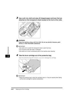 Page 112Replacing the Drum Cartridge8-24
Maintenance
8
3Use a soft, dry cloth and wipe off chipped paper and toner that are 
attached on the transparent sheet located at the front of the roller.
WARNING
Clean the machine using a soft, dry cloth. Do not use alcohol, benzene, paint 
thinner, or other flammable substances. 
IMPORTANT
•Be careful not to scratch the transparent sheet or peel it by force.
•Do not wet the cloth with water or detergent.
•Be careful not to touch unnecessary parts in the machine when...