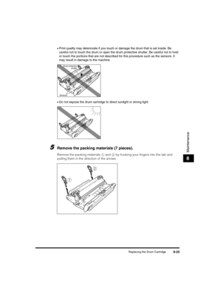 Page 113Replacing the Drum Cartridge8-25
Maintenance
8
•Print quality may deteriorate if you touch or damage the drum that is set inside. Be 
careful not to touch the drum or open the drum protective shutter. Be careful not to hold 
or touch the portions that are not described for this procedure such as the sensors. It 
may result in damage to the machine.
•Do not expose the drum cartridge to direct sunlight or strong light.
5Remove the packing materials (7 pieces).
Remove the packing materials a and b by...
