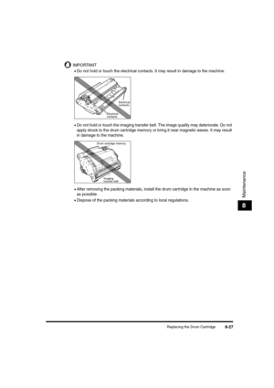 Page 115Replacing the Drum Cartridge8-27
Maintenance
8
IMPORTANT
•Do not hold or touch the electrical contacts. It may result in damage to the machine.
•Do not hold or touch the imaging transfer belt. The image quality may deteriorate. Do not 
apply shock to the drum cartridge memory or bring it near magnetic waves. It may result 
in damage to the machine.
•After removing the packing materials, install the drum cartridge in the machine as soon 
as possible.
•Dispose of the packing materials according to local...