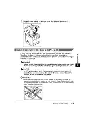 Page 117Replacing the Drum Cartridge8-29
Maintenance
8
7Close the cartridge cover and lower the scanning platform.
Precautions for Handling the Drum Cartridge
A drum cartridge consists of parts that are sensitive to light and delicate parts. 
Therefore, handling the cartridge without caution may lead to damage or a 
deterioration in the print quality. Be careful of the following points when removing or 
installing the cartridge.
WARNING
Do not burn or throw used drum cartridges into open flames, as this may...