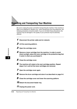 Page 120Repacking and Transporting Your Machine8-32
Maintenance
8
Repacking and Transporting Your Machine
Be sure to unplug the power cord before transporting the machine. If the machine is 
likely to be subjected to vibration (e.g., when transporting over long distances), the 
following precautions should be taken. If you do not follow these precautions, the 
machine may be damaged or the quality of your printouts may be adversely 
affected.
1Disconnect the printer cable and /or network.
2Lift the scanning...
