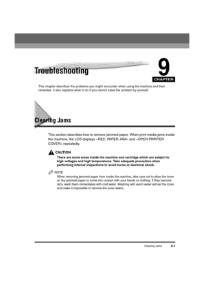Page 123CHAPTER
Clearing Jams9-1
9Troubleshooting
This chapter describes the problems you might encounter when using the machine and their 
remedies. It also explains what to do if you cannot solve the problem by yourself.
Clearing Jams
This section describes how to remove jammed paper. When print media jams inside 
the machine, the LCD displays  and  repeatedly.
CAUTION
There are some areas inside the machine and cartridge which are subject to 
high voltages and high temperatures. Take adequate precaution when...