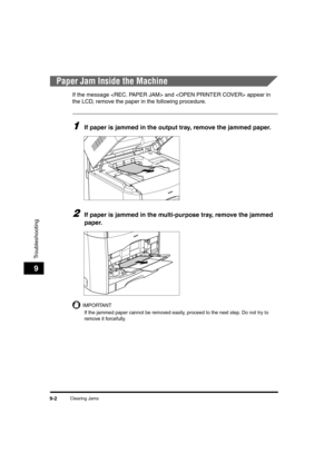 Page 124Clearing Jams9-2
Troubleshooting
9
Paper Jam Inside the Machine
If the message  and  appear in 
the LCD, remove the paper in the following procedure.
1If paper is jammed in the output tray, remove the jammed paper.
2If paper is jammed in the multi-purpose tray, remove the jammed 
paper.
IMPORTANT
If the jammed paper cannot be removed easily, proceed to the next step. Do not try to 
remove it forcefully. 
	(:0*ç